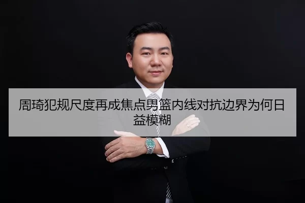 周琦犯规尺度再成焦点男篮内线对抗边界为何日益模糊