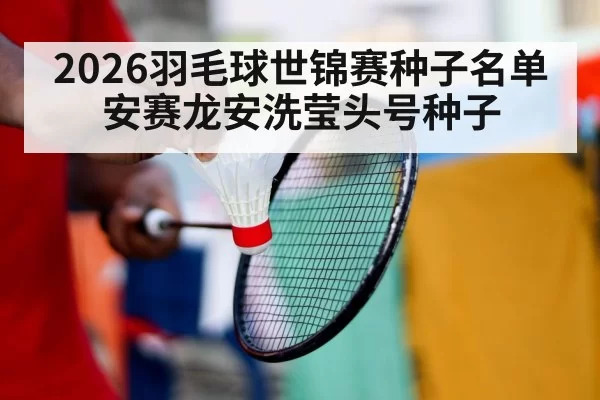 2026羽毛球世锦赛种子名单 安赛龙安洗莹头号种子