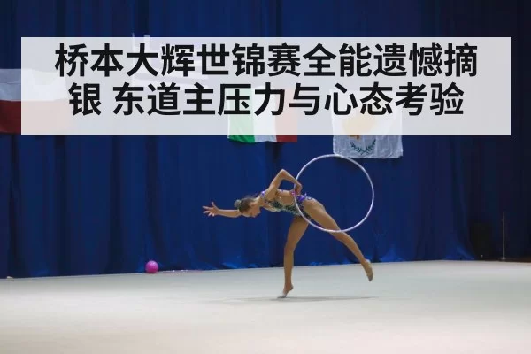 桥本大辉世锦赛全能遗憾摘银 东道主压力与心态考验