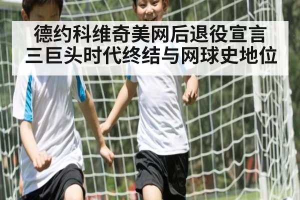 德约科维奇美网后退役宣言 三巨头时代终结与网球史地位